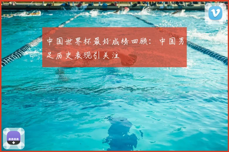 中国世界杯最好成绩回顾:中国男足历史表现引关注