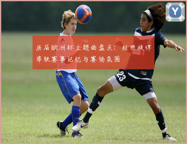 历届欧洲杯主题曲盘点:经典旋律串联赛事记忆与赛场氛围