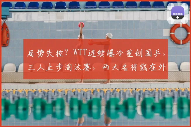 局势失控?WTT连续爆冷重创国乒,三人止步淘汰赛,两大名将栽在外协