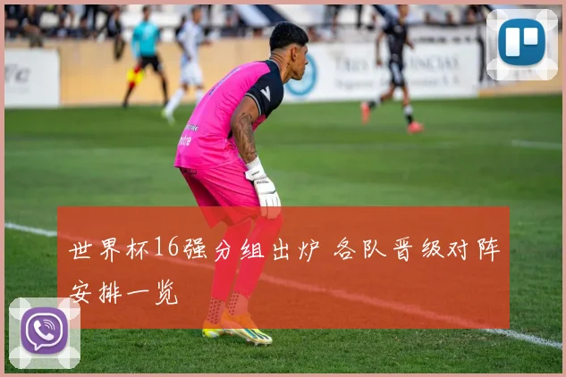 世界杯16强分组出炉 各队晋级对阵安排一览