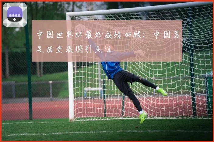 中国世界杯最好成绩回顾：中国男足历史表现引关注