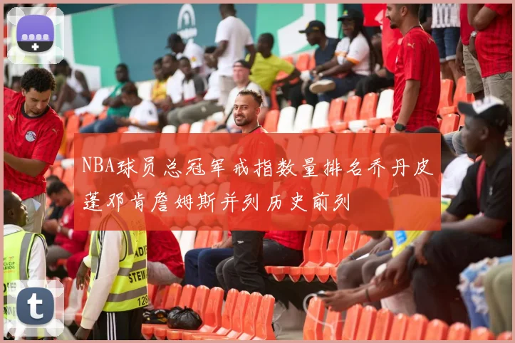 NBA球员总冠军戒指数量排名乔丹皮蓬邓肯詹姆斯并列历史前列