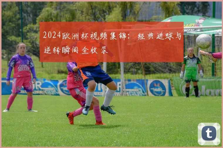 2024欧洲杯视频集锦:经典进球与逆转瞬间全收录