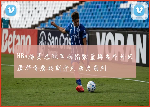NBA球员总冠军戒指数量排名乔丹皮蓬邓肯詹姆斯并列历史前列