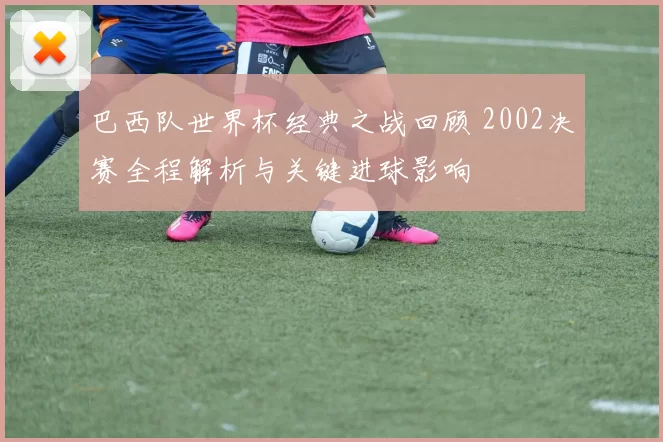 巴西队世界杯经典之战回顾 2002决赛全程解析与关键进球影响