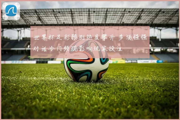 世界杯足彩预测热度攀升 多场强强对话冷门频现影响玩家投注