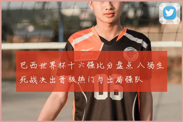 巴西世界杯十六强比分盘点 八场生死战决出晋级热门与出局强队
