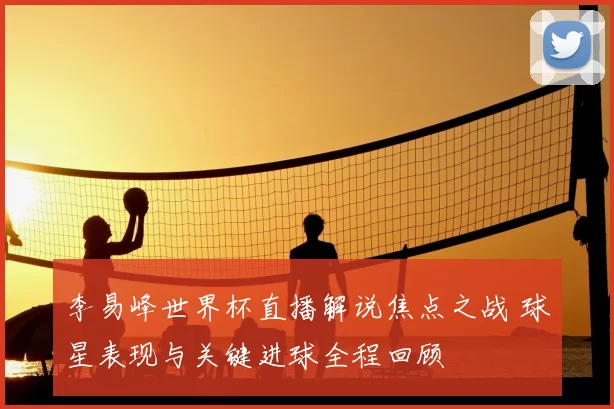 李易峰世界杯直播解说焦点之战 球星表现与关键进球全程回顾