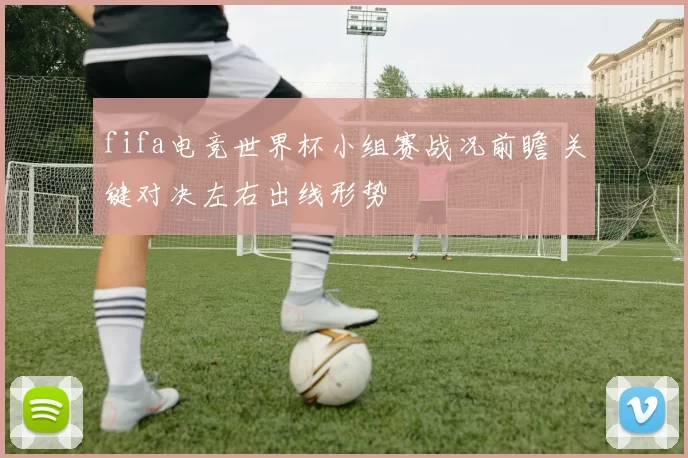 fifa电竞世界杯小组赛战况前瞻 关键对决左右出线形势