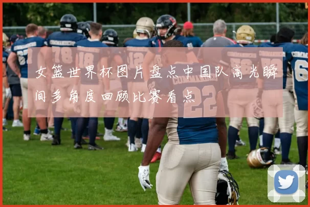 女篮世界杯图片盘点中国队高光瞬间多角度回顾比赛看点