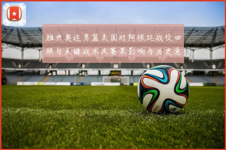 雅典奥运男篮美国对阿根廷战役回顾与关键战术及赛果影响与历史意义