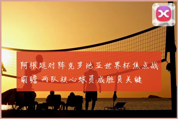 阿根廷对阵克罗地亚世界杯焦点战前瞻 两队核心球员成胜负关键