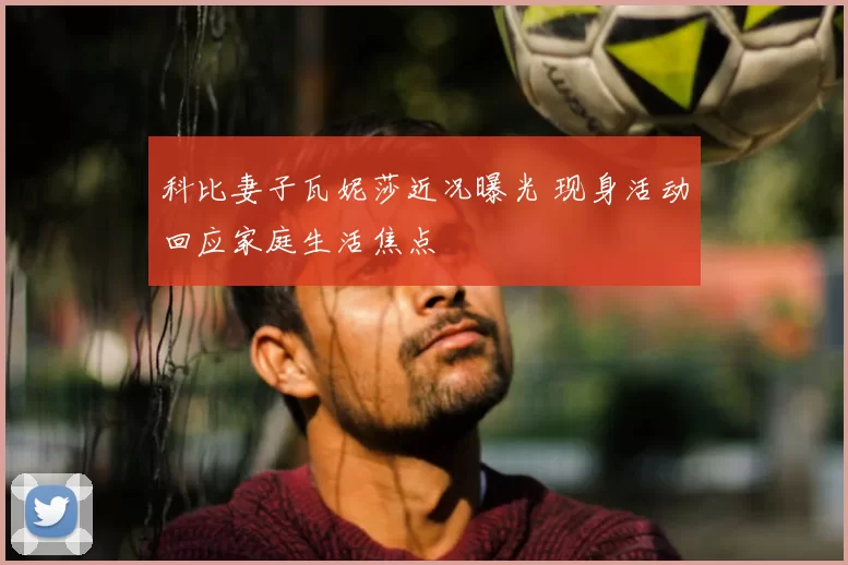 科比妻子瓦妮莎近况曝光 现身活动回应家庭生活焦点