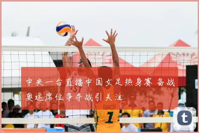 中央一台直播中国女足热身赛 备战奥运席位争夺战引关注