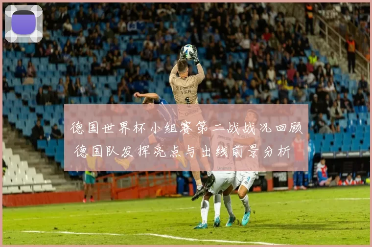 德国世界杯小组赛第二战战况回顾 德国队发挥亮点与出线前景分析