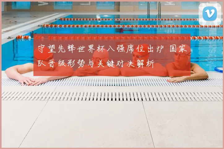 守望先锋世界杯八强席位出炉 国家队晋级形势与关键对决解析
