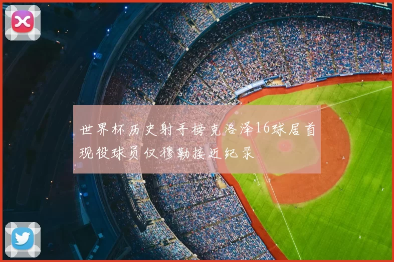 世界杯历史射手榜克洛泽16球居首现役球员仅穆勒接近纪录