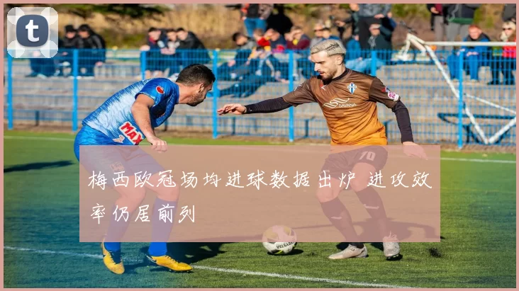 梅西欧冠场均进球数据出炉 进攻效率仍居前列