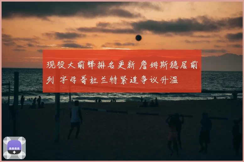 现役大前锋排名更新 詹姆斯稳居前列 字母哥杜兰特紧追争议升温