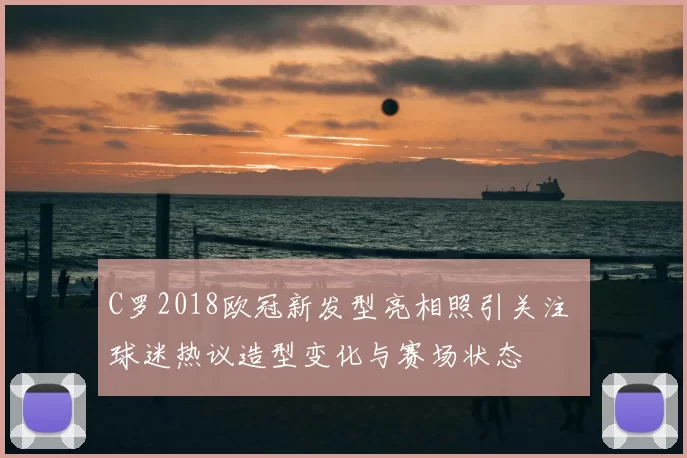 C罗2018欧冠新发型亮相照引关注 球迷热议造型变化与赛场状态