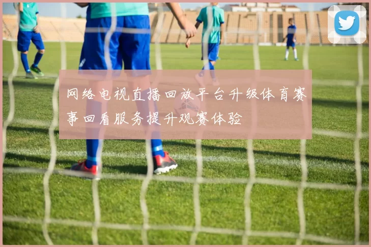 网络电视直播回放平台升级体育赛事回看服务提升观赛体验