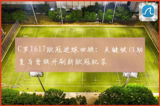 C罗1617欧冠进球回顾：关键破门助皇马晋级并刷新欧冠纪录