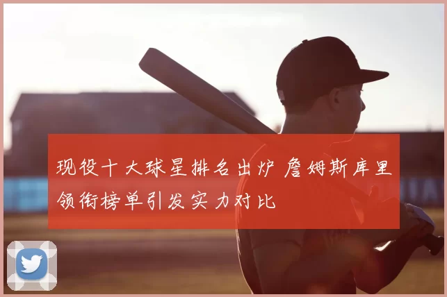 现役十大球星排名出炉 詹姆斯库里领衔榜单引发实力对比