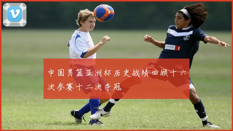 中国男篮亚洲杯历史战绩回顾十六次参赛十二次夺冠