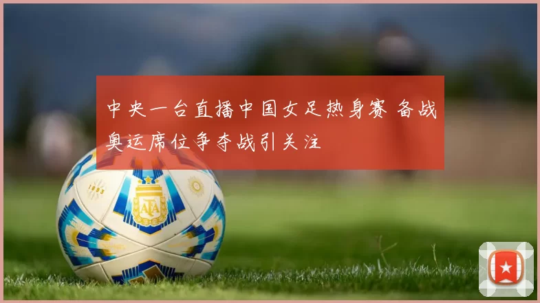 中央一台直播中国女足热身赛 备战奥运席位争夺战引关注