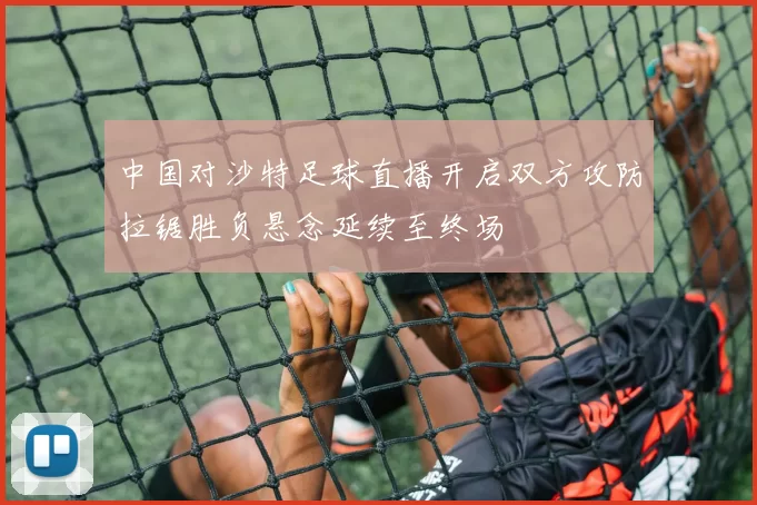 中国对沙特足球直播开启双方攻防拉锯胜负悬念延续至终场