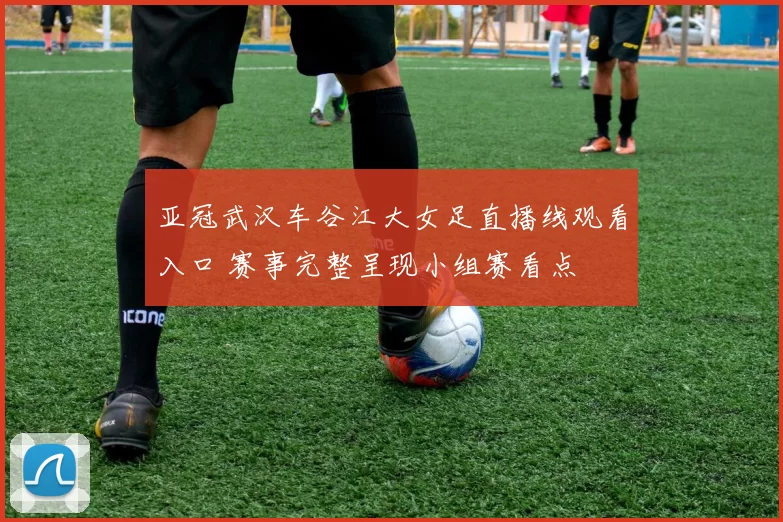 亚冠武汉车谷江大女足直播线观看入口 赛事完整呈现小组赛看点