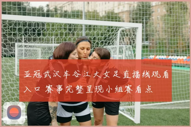 亚冠武汉车谷江大女足直播线观看入口 赛事完整呈现小组赛看点