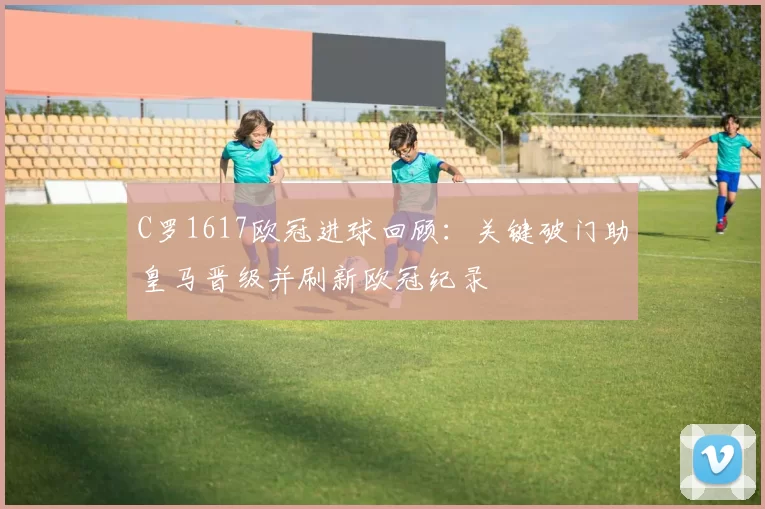 C罗1617欧冠进球回顾：关键破门助皇马晋级并刷新欧冠纪录