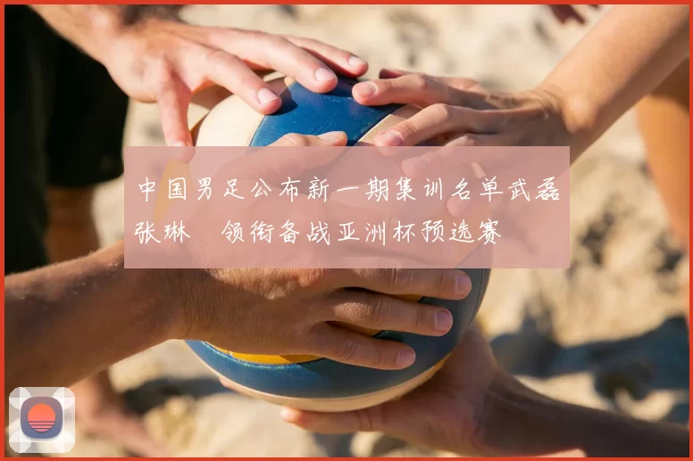 中国男足公布新一期集训名单武磊张琳芃领衔备战亚洲杯预选赛