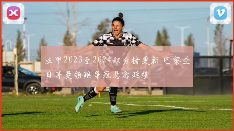 法甲2023至2024积分榜更新 巴黎圣日耳曼领跑争冠悬念延续
