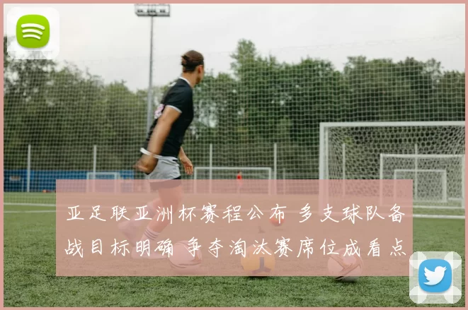 亚足联亚洲杯赛程公布 多支球队备战目标明确 争夺淘汰赛席位成看点