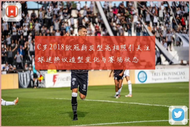 C罗2018欧冠新发型亮相照引关注 球迷热议造型变化与赛场状态
