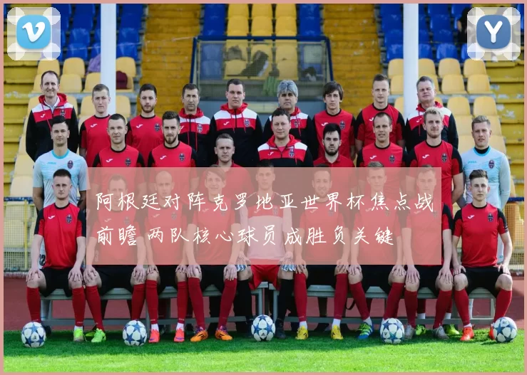 阿根廷对阵克罗地亚世界杯焦点战前瞻 两队核心球员成胜负关键