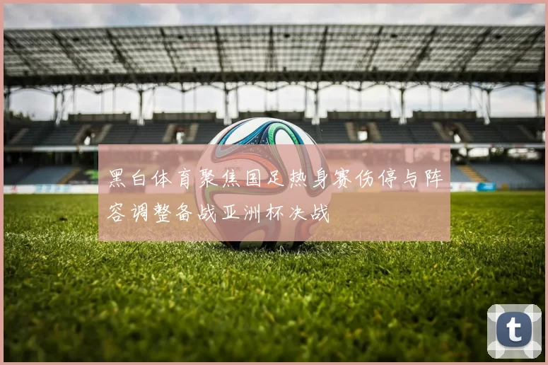 黑白体育聚焦国足热身赛伤停与阵容调整备战亚洲杯决战