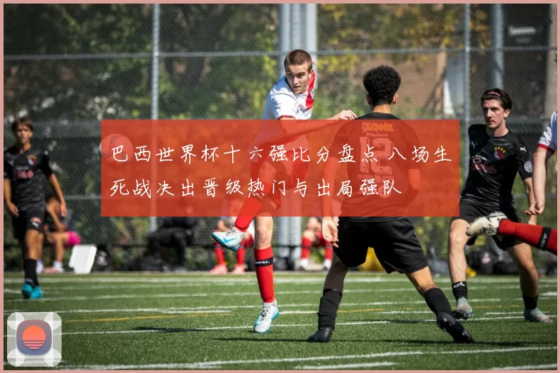 巴西世界杯十六强比分盘点 八场生死战决出晋级热门与出局强队
