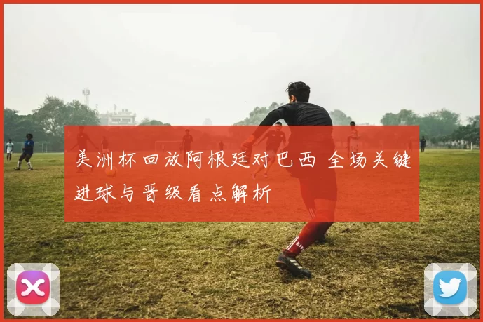 美洲杯回放阿根廷对巴西 全场关键进球与晋级看点解析