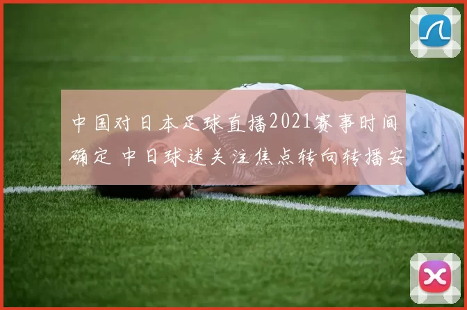 中国对日本足球直播2021赛事时间确定 中日球迷关注焦点转向转播安排
