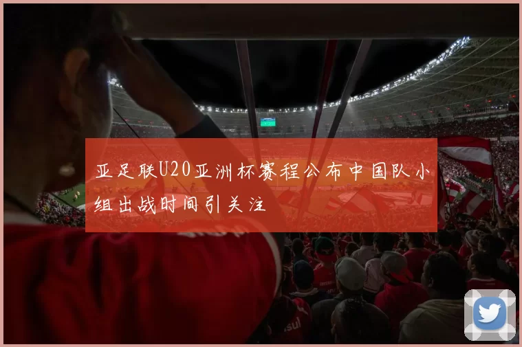 亚足联U20亚洲杯赛程公布中国队小组出战时间引关注
