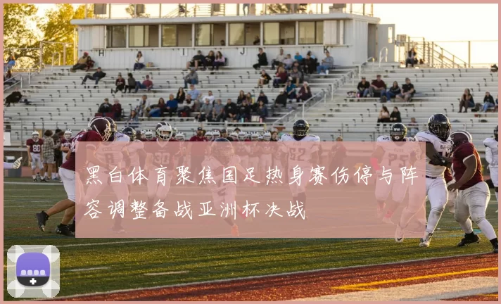 黑白体育聚焦国足热身赛伤停与阵容调整备战亚洲杯决战