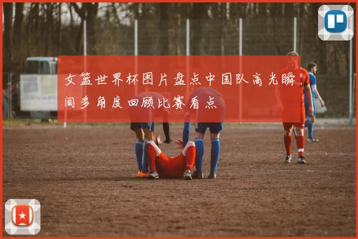 女篮世界杯图片盘点中国队高光瞬间多角度回顾比赛看点