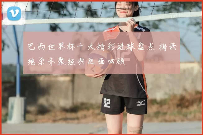 巴西世界杯十大精彩进球盘点 梅西绝杀齐聚经典画面回顾
