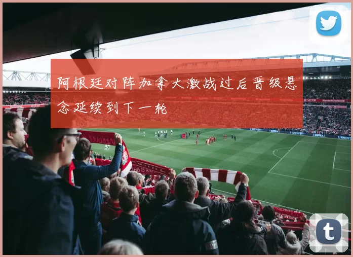 阿根廷对阵加拿大激战过后晋级悬念延续到下一轮