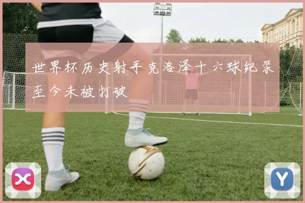 世界杯历史射手克洛泽十六球纪录至今未被打破