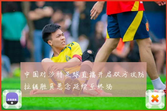 中国对沙特足球直播开启双方攻防拉锯胜负悬念延续至终场